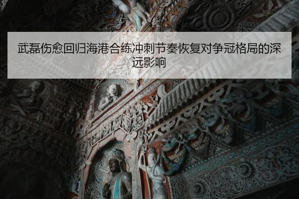 武磊伤愈回归海港合练冲刺节奏恢复对争冠格局的深远影响