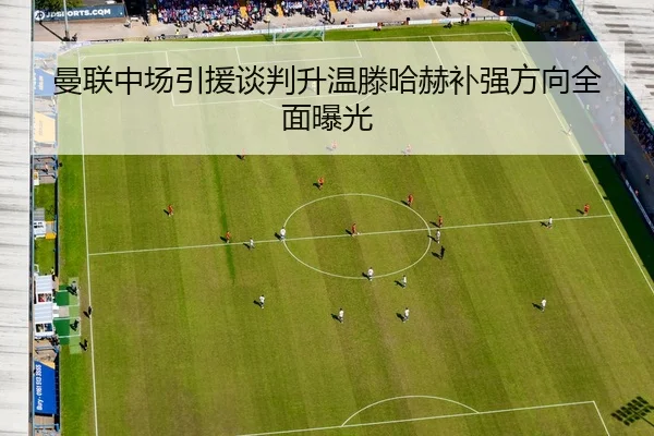 曼联中场引援谈判升温滕哈赫补强方向全面曝光