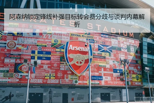 阿森纳锁定锋线补强目标转会费分歧与谈判内幕解析