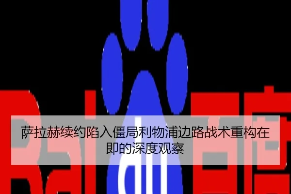 萨拉赫续约陷入僵局利物浦边路战术重构在即的深度观察
